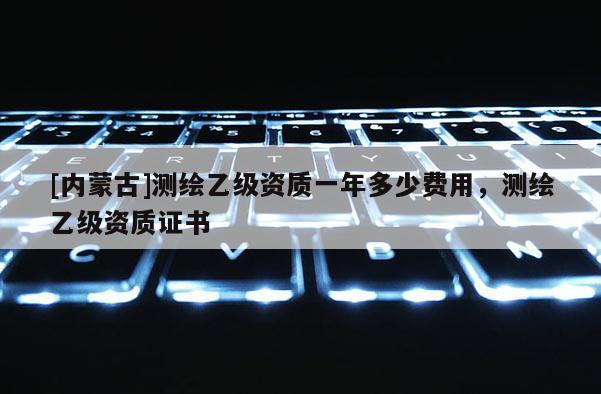 [內(nèi)蒙古]測繪乙級資質(zhì)一年多少費用，測繪乙級資質(zhì)證書