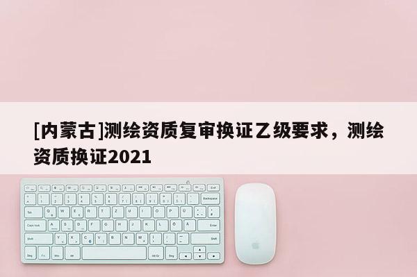 [內蒙古]測繪資質復審換證乙級要求，測繪資質換證2021