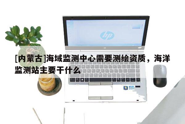 [內蒙古]海域監測中心需要測繪資質，海洋監測站主要干什么