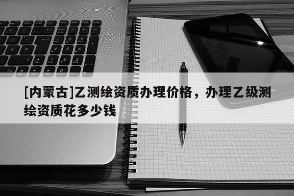 [內蒙古]乙測繪資質辦理價格，辦理乙級測繪資質花多少錢