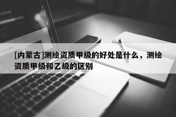 [內蒙古]測繪資質甲級的好處是什么，測繪資質甲級和乙級的區別