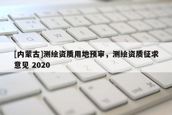 [內(nèi)蒙古]測(cè)繪資質(zhì)用地預(yù)審，測(cè)繪資質(zhì)征求意見 2020