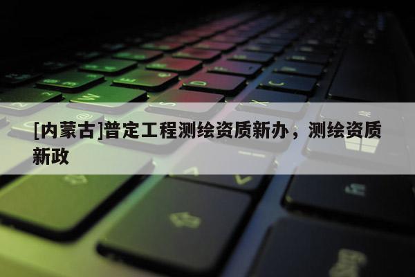 [內蒙古]普定工程測繪資質新辦，測繪資質新政