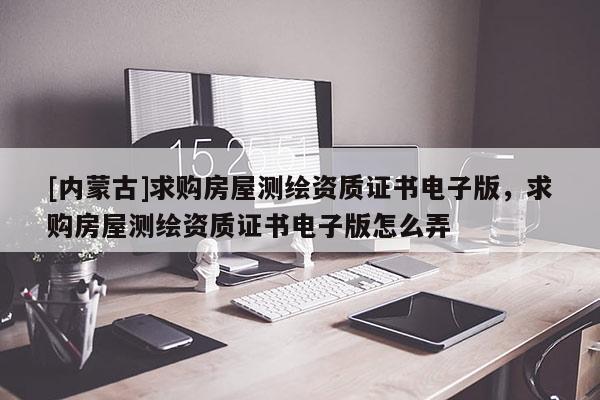 [內(nèi)蒙古]求購(gòu)房屋測(cè)繪資質(zhì)證書(shū)電子版，求購(gòu)房屋測(cè)繪資質(zhì)證書(shū)電子版怎么弄