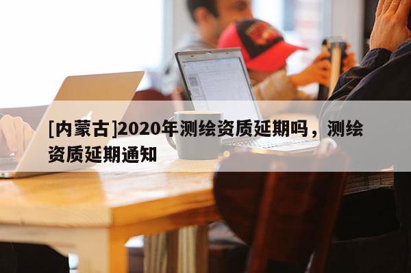 [內蒙古]2020年測繪資質延期嗎，測繪資質延期通知