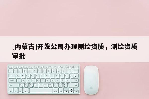 [內(nèi)蒙古]開發(fā)公司辦理測(cè)繪資質(zhì)，測(cè)繪資質(zhì)審批