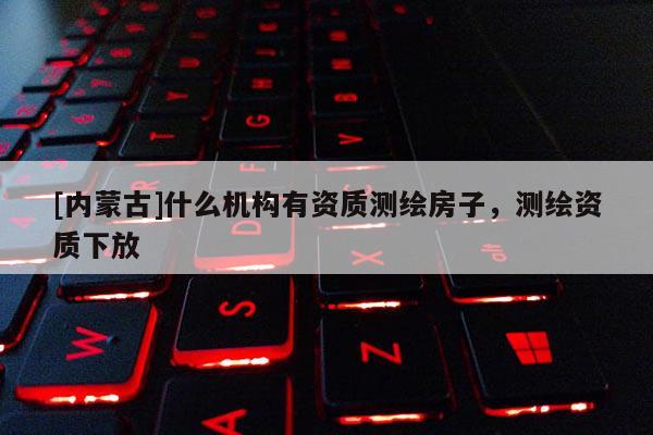 [內(nèi)蒙古]什么機(jī)構(gòu)有資質(zhì)測繪房子，測繪資質(zhì)下放