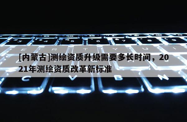 [內蒙古]測繪資質升級需要多長時間，2021年測繪資質改革新標準
