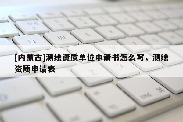 [內蒙古]測繪資質單位申請書怎么寫，測繪資質申請表