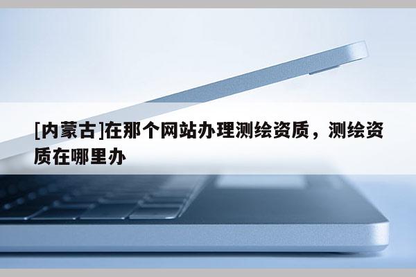 [內蒙古]在那個網站辦理測繪資質，測繪資質在哪里辦
