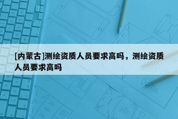 [內蒙古]測繪資質人員要求高嗎，測繪資質人員要求高嗎
