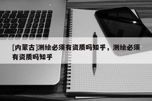 [內(nèi)蒙古]測繪必須有資質(zhì)嗎知乎，測繪必須有資質(zhì)嗎知乎