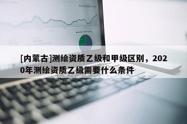 [內蒙古]測繪資質乙級和甲級區別，2020年測繪資質乙級需要什么條件