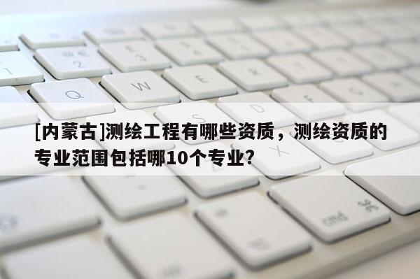 [內蒙古]測繪工程有哪些資質，測繪資質的專業范圍包括哪10個專業?