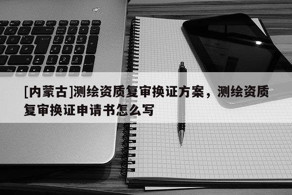 [內蒙古]測繪資質復審換證方案，測繪資質復審換證申請書怎么寫