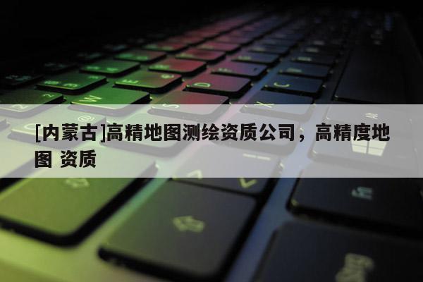 [內蒙古]高精地圖測繪資質公司，高精度地圖 資質