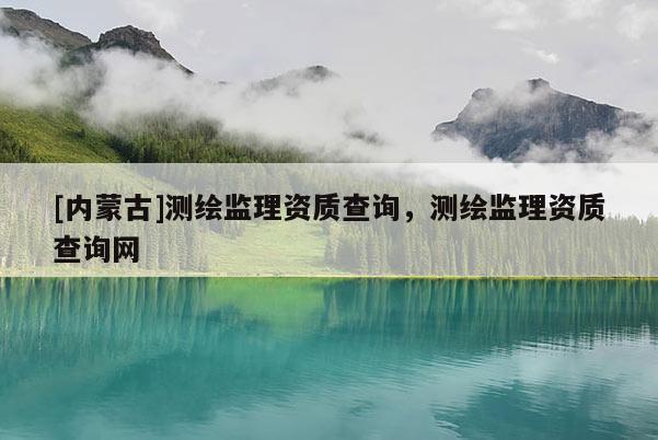[內蒙古]測繪監理資質查詢，測繪監理資質查詢網