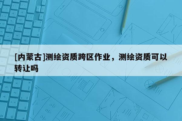 [內(nèi)蒙古]測繪資質(zhì)跨區(qū)作業(yè)，測繪資質(zhì)可以轉(zhuǎn)讓嗎