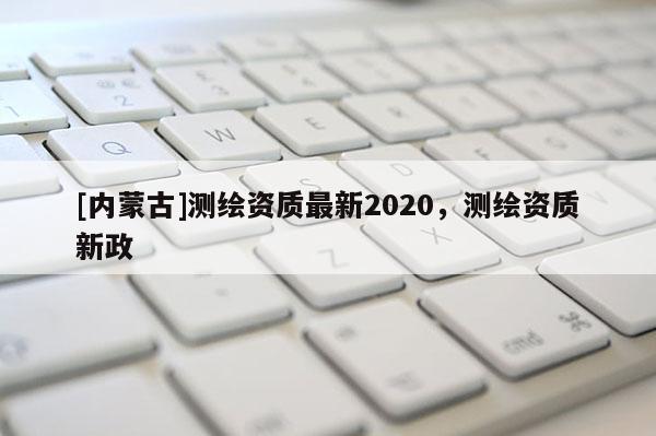 [內蒙古]測繪資質最新2020，測繪資質新政