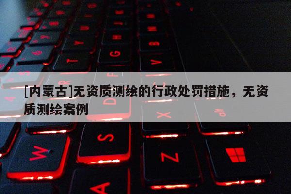 [內(nèi)蒙古]無資質(zhì)測繪的行政處罰措施，無資質(zhì)測繪案例