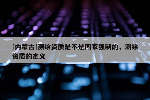 [內蒙古]測繪資質是不是國家強制的，測繪資質的定義