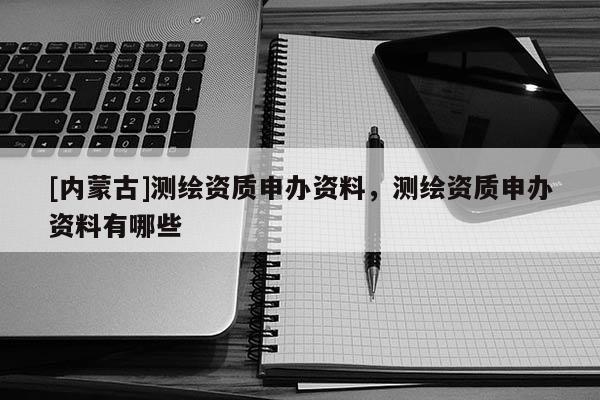[內蒙古]測繪資質申辦資料，測繪資質申辦資料有哪些