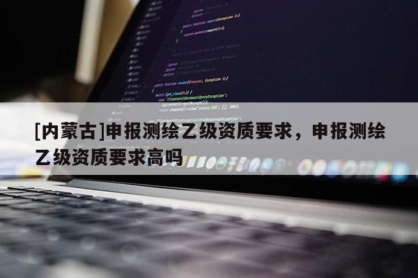 [內蒙古]申報測繪乙級資質要求，申報測繪乙級資質要求高嗎