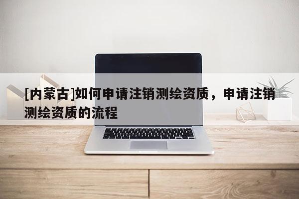 [內蒙古]如何申請注銷測繪資質，申請注銷測繪資質的流程