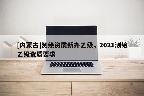 [內蒙古]測繪資質新辦乙級，2021測繪乙級資質要求