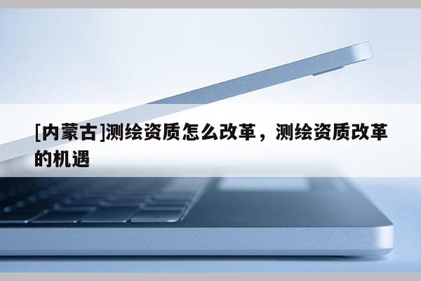 [內蒙古]測繪資質怎么改革，測繪資質改革的機遇