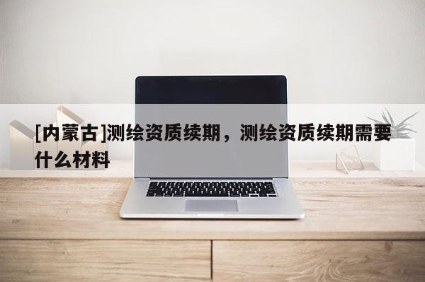 [內(nèi)蒙古]測繪資質(zhì)續(xù)期，測繪資質(zhì)續(xù)期需要什么材料