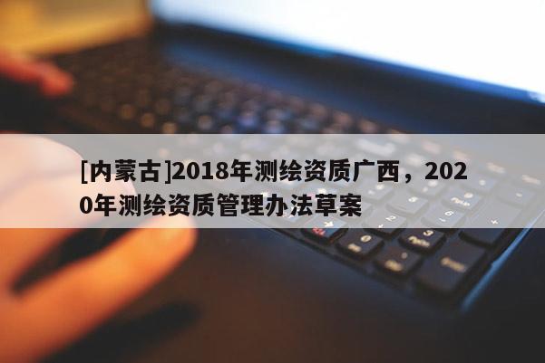 [內蒙古]2018年測繪資質廣西，2020年測繪資質管理辦法草案