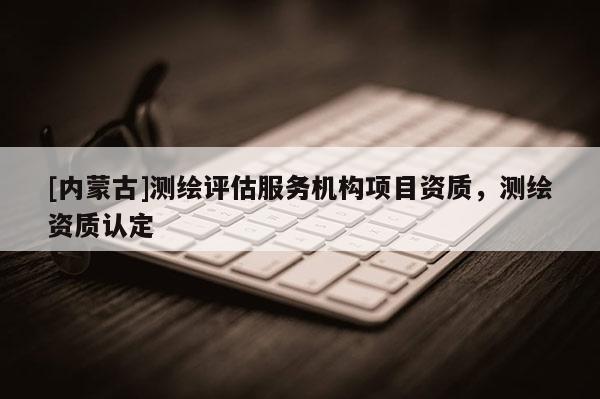 [內(nèi)蒙古]測繪評(píng)估服務(wù)機(jī)構(gòu)項(xiàng)目資質(zhì)，測繪資質(zhì)認(rèn)定