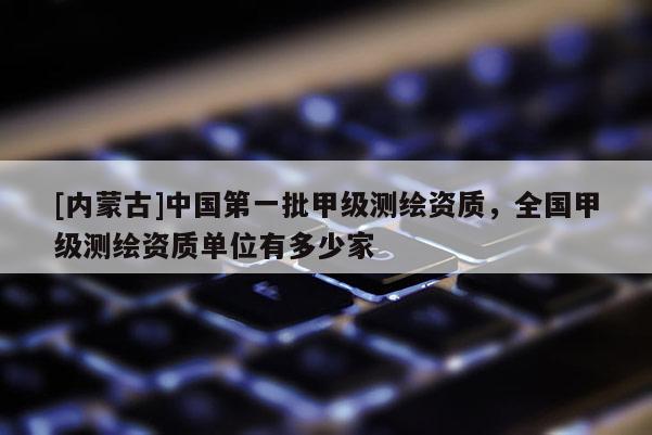 [內蒙古]中國第一批甲級測繪資質，全國甲級測繪資質單位有多少家