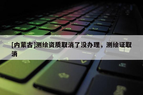 [內蒙古]測繪資質取消了沒辦理，測繪證取消
