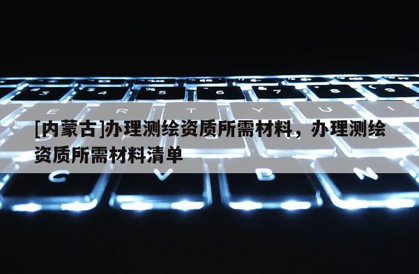 [內蒙古]辦理測繪資質所需材料，辦理測繪資質所需材料清單