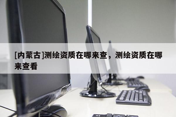 [內蒙古]測繪資質在哪來查，測繪資質在哪來查看