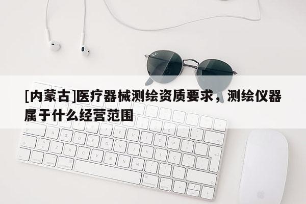[內蒙古]醫療器械測繪資質要求，測繪儀器屬于什么經營范圍
