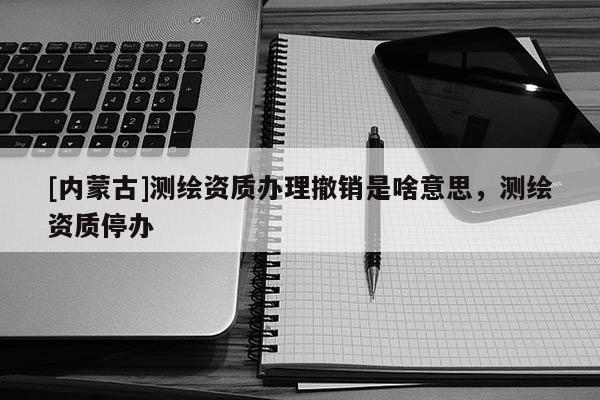 [內蒙古]測繪資質辦理撤銷是啥意思，測繪資質停辦