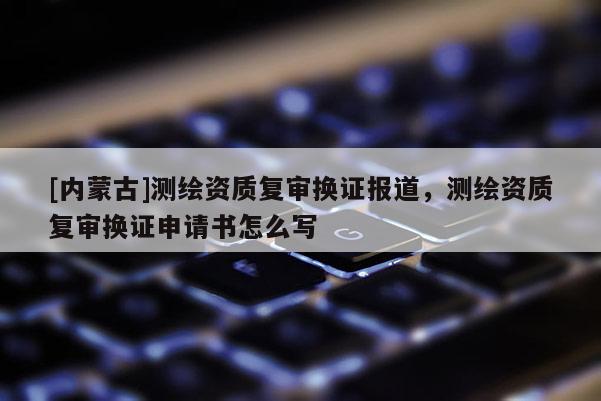 [內蒙古]測繪資質復審換證報道，測繪資質復審換證申請書怎么寫