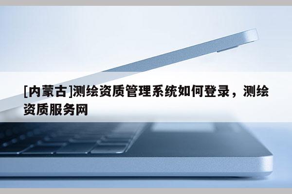 [內蒙古]測繪資質管理系統如何登錄，測繪資質服務網