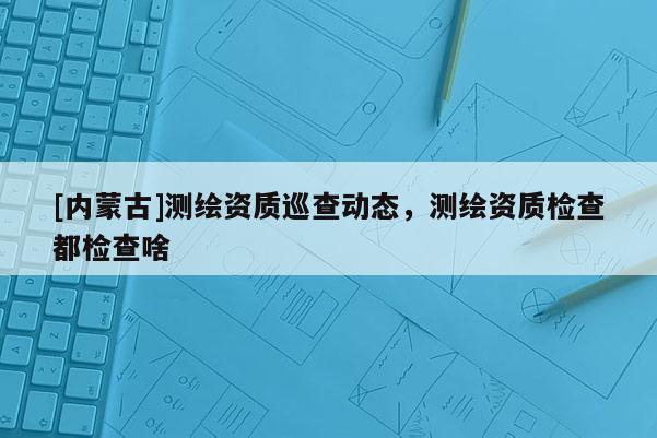 [內蒙古]測繪資質巡查動態，測繪資質檢查都檢查啥