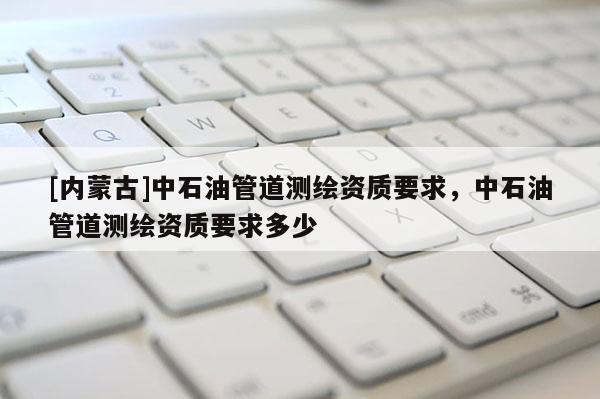 [內(nèi)蒙古]中石油管道測(cè)繪資質(zhì)要求，中石油管道測(cè)繪資質(zhì)要求多少