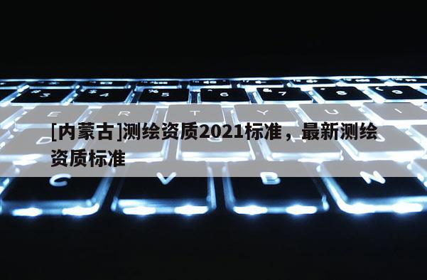 [內(nèi)蒙古]測(cè)繪資質(zhì)2021標(biāo)準(zhǔn)，最新測(cè)繪資質(zhì)標(biāo)準(zhǔn)
