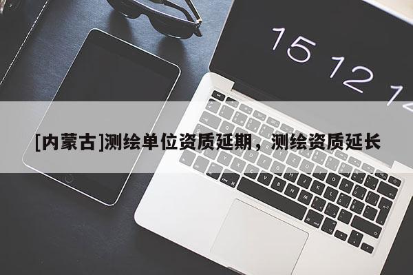 [內蒙古]測繪單位資質延期，測繪資質延長