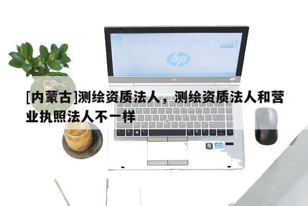 [內蒙古]測繪資質法人，測繪資質法人和營業執照法人不一樣