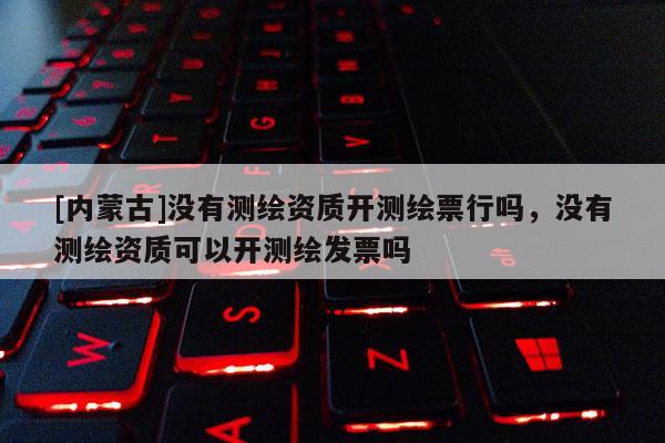[內蒙古]沒有測繪資質開測繪票行嗎，沒有測繪資質可以開測繪發票嗎
