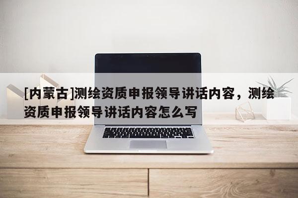 [內(nèi)蒙古]測繪資質(zhì)申報領(lǐng)導(dǎo)講話內(nèi)容，測繪資質(zhì)申報領(lǐng)導(dǎo)講話內(nèi)容怎么寫