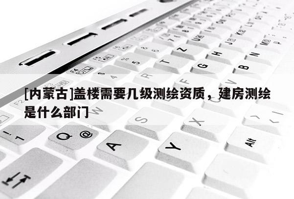 [內蒙古]蓋樓需要幾級測繪資質，建房測繪是什么部門