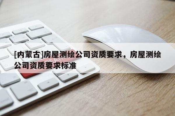 [內(nèi)蒙古]房屋測繪公司資質(zhì)要求，房屋測繪公司資質(zhì)要求標(biāo)準(zhǔn)